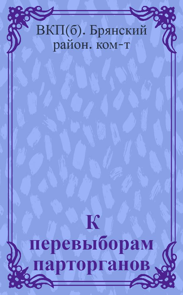 ... К перевыборам парторганов : Сборник материалов в помощь парт. активу