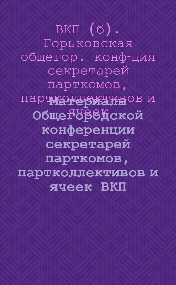Материалы Общегородской конференции секретарей парткомов, партколлективов и ячеек ВКП(б), гор. Горького. 10-12 марта 1933 г...