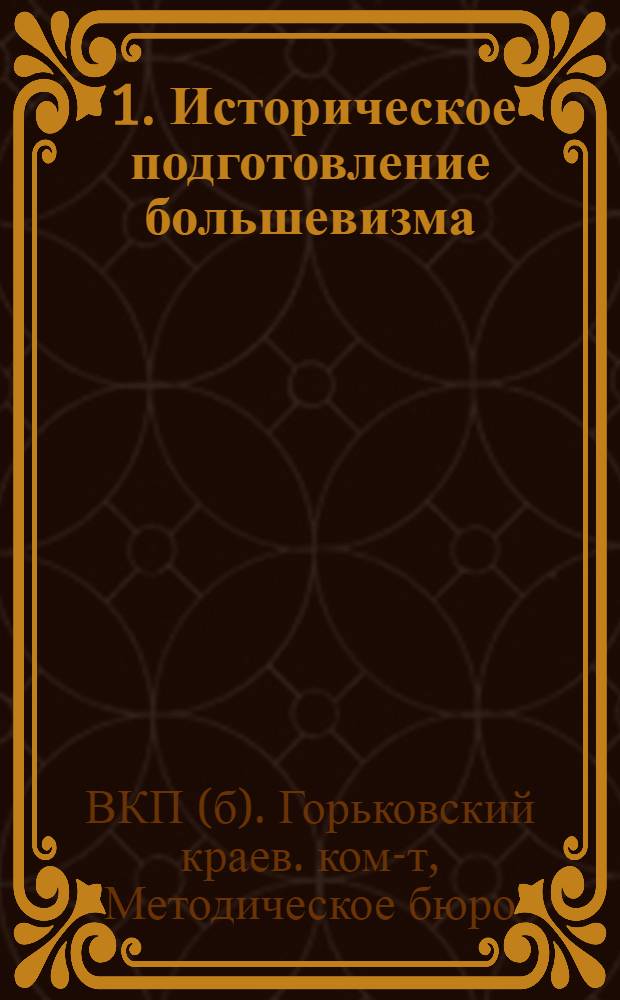... 1. Историческое подготовление большевизма; 2. Оформление большевизма; 3. Большевистская партия в революции 1905-1907 гг.: Метод. пособие для руководителей кружков по истории ВКП(б) / Методбюро культпропов Горьк. крайкома и горкома ВКП(б)