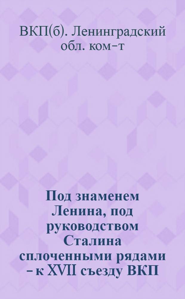 Под знаменем Ленина, под руководством Сталина сплоченными рядами - к XVII съезду ВКП(б) : Обращение Ленингр. обл. и гор. ком-тов ВКП(б)