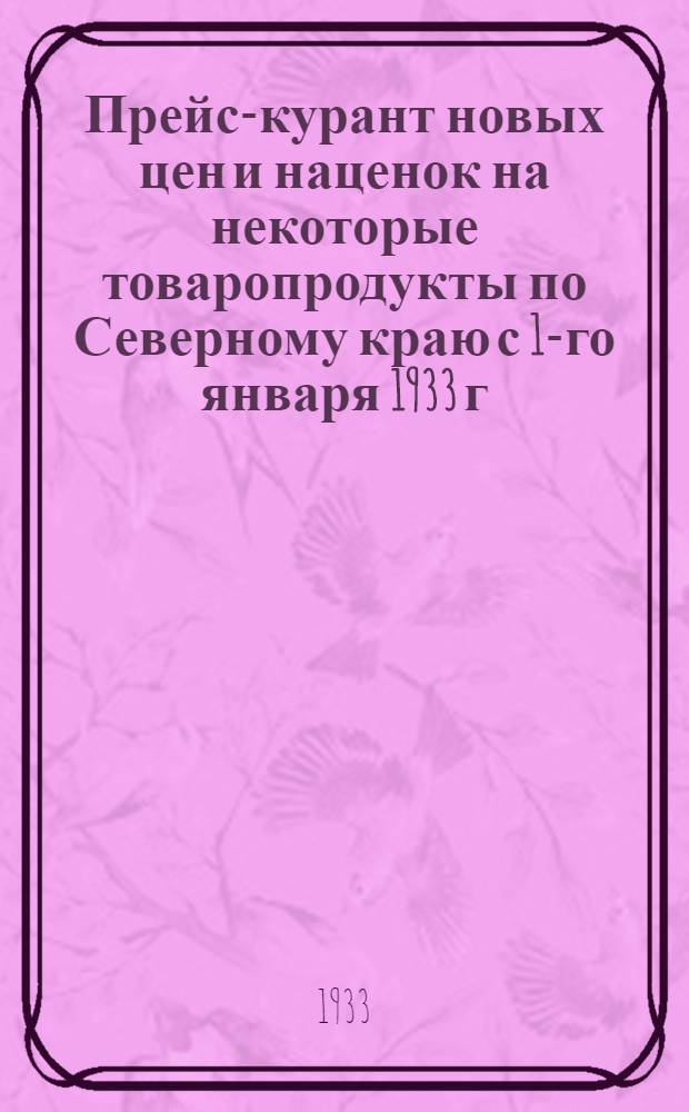 ... Прейс-курант новых цен и наценок на некоторые товаропродукты по Северному краю с 1-го января 1933 г.