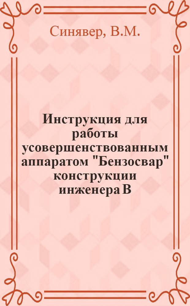 Инструкция для работы усовершенствованным аппаратом "Бензосвар" конструкции инженера В. М. Синявера : Для резки и сварки металлов (чугуна, аллюминия, латуни, железа и т. д.) на жидком топливе