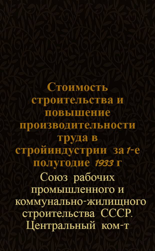 ... Стоимость строительства и повышение производительности труда в стройиндустрии за 1-е полугодие 1933 г. : По материалам Конф-ции по снижению стоимости и повышению производительности труда в строительстве, созванной 10-13 июля 1933 г. хоз. орг-циями совместно с ЦК Союза промжилкомстроителей