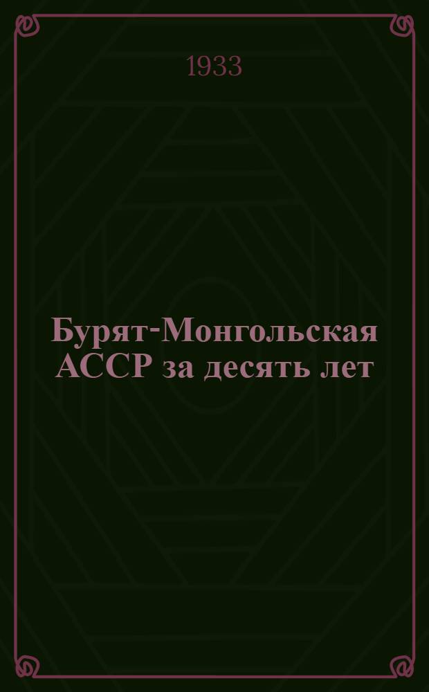 ... Бурят-Монгольская АССР за десять лет : Материалы к докладу Правительства Бур.-Монг. АССР на 5 юбилейной сессии ЦИК БМ АССР о сов.-хоз. и соц.-культ. строительстве за 1923-1933 гг