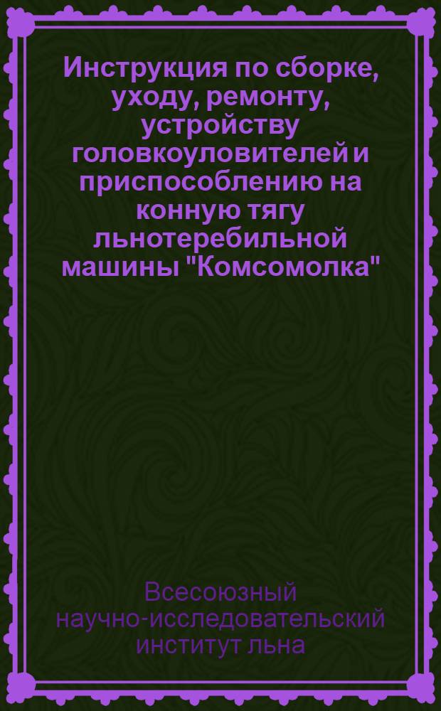 ... Инструкция по сборке, уходу, ремонту, устройству головкоуловителей и приспособлению на конную тягу льнотеребильной машины "Комсомолка"