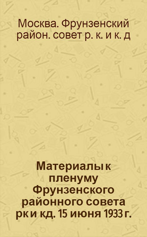 ... Материалы к пленуму Фрунзенского районного совета рк и кд. 15 июня 1933 г. : По вопросам: 1. Об итогах 1932-33 учеб. года и подготовка к новому учеб. году в школах I и II ступ. 2. О ремонте домов, школ и больниц