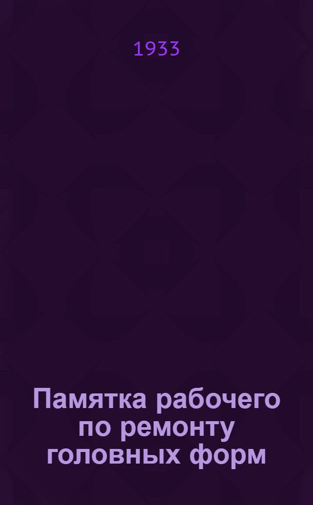 ... Памятка рабочего по ремонту головных форм; Памятка правщика головных форм; Памятка правщика рамок "Дикса" для выработки кубеса / И. Волошин, Г. Гиллельс, А. Коренман
