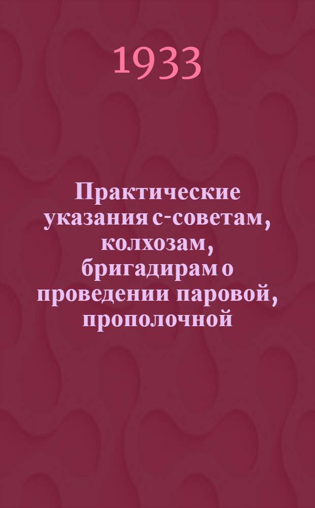 Практические указания с-советам, колхозам, бригадирам о проведении паровой, прополочной, сеноуборочной, силосной кампаний и подготовке к осенне-посевной и хлебоуборочной кампаниям 1933 года