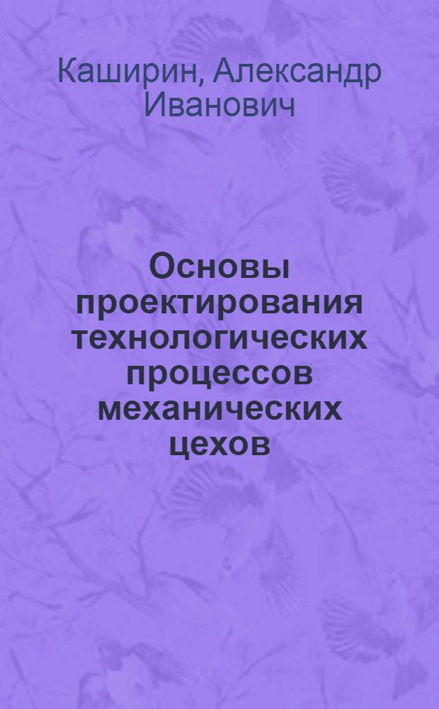 ... Основы проектирования технологических процессов механических цехов : (Применительно к автотракт. пром-сти) : Допущено к изд. а 1933 г. в качестве учеб. пособия для втузов Глав. упр. учеб. заведениями НКТП СССР