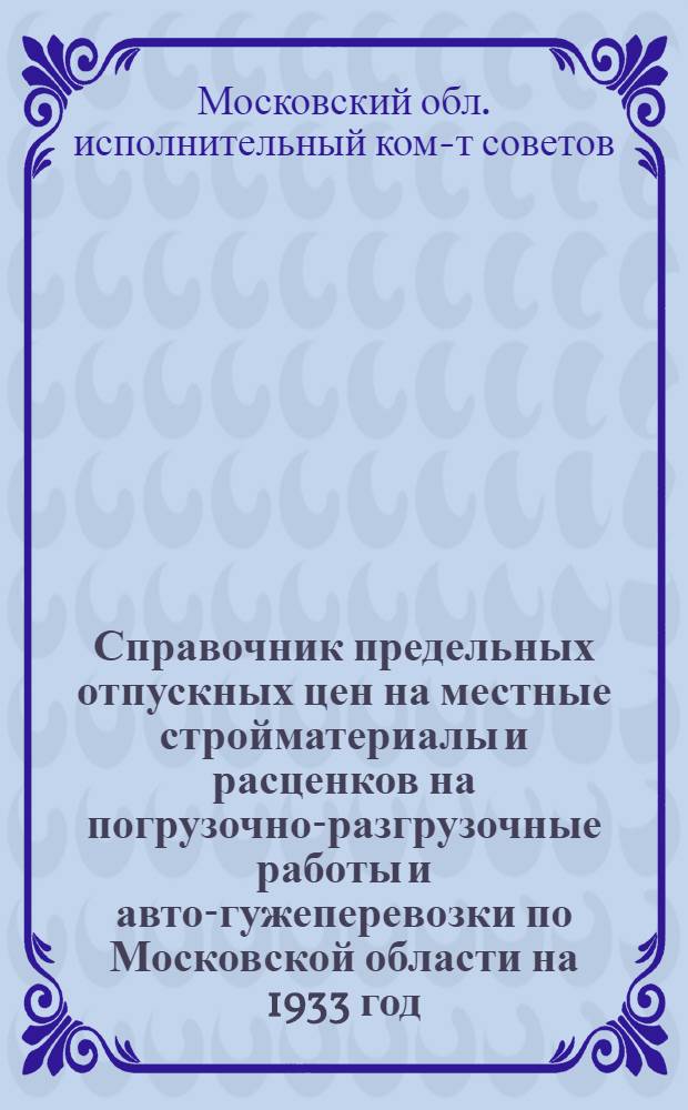 ... Справочник предельных отпускных цен на местные стройматериалы и расценков на погрузочно-разгрузочные работы и авто-гужеперевозки по Московской области на 1933 год