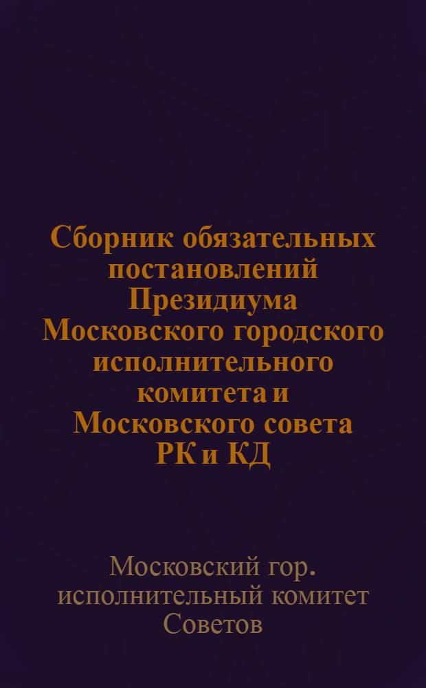 ... Сборник обязательных постановлений Президиума Московского городского исполнительного комитета и Московского совета РК и КД, инструкций и правил к ним