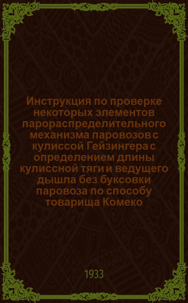 ... Инструкция по проверке некоторых элементов парораспределительного механизма паровозов с кулиссой Гейзингера с определением длины кулиссной тяги и ведущего дышла без буксовки паровоза по способу товарища Комеко...