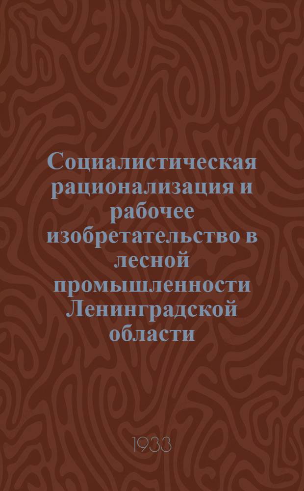 ... Социалистическая рационализация и рабочее изобретательство в лесной промышленности Ленинградской области : По материалам 1 обл. съезда по рационализации и изобретательству 20-25 янв. 1933 г