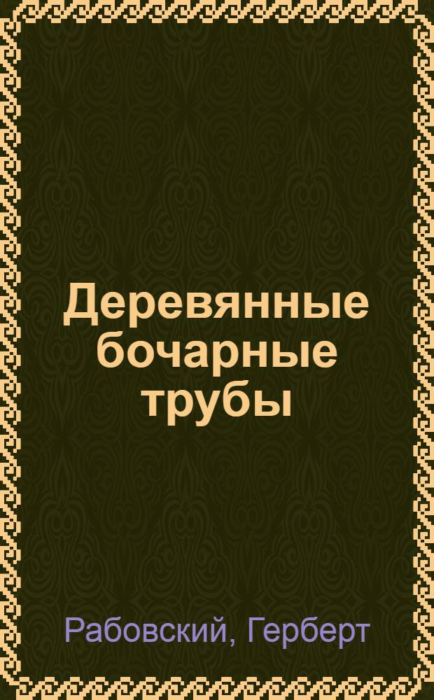... Деревянные бочарные трубы : Руководство к изуч. материала и гидравлич. свойств деревянных трубопроводов для силовых установок, водоснабжения и пр. : С 62 рис., 8 табл., графич. расчетом труб и ведомостью исполненных сооружений..