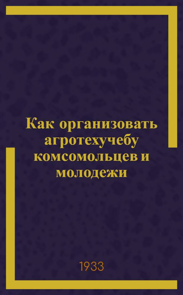 ... Как организовать агротехучебу комсомольцев и молодежи : (Программы и памятка по организации агротехучебы)