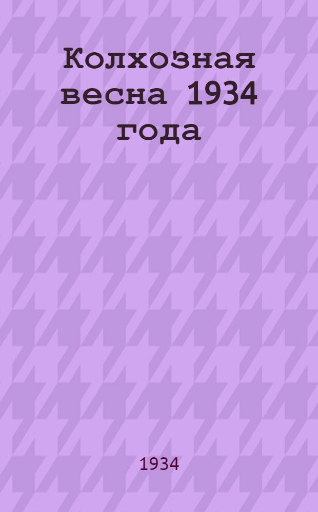 ... Колхозная весна 1934 года : (Задачи весеннего сева) : С прил. постановления ЦИК СССР об итогах с.-х. 1933 г. и весенней посевной кампании 1934 г