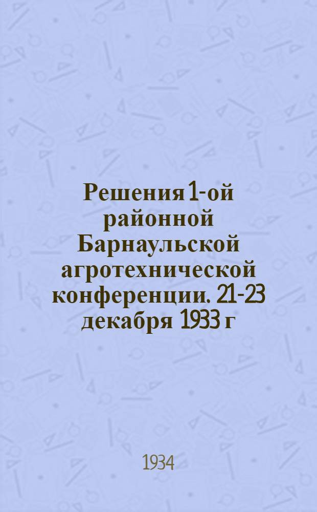 Решения 1-ой районной Барнаульской агротехнической конференции. 21-23 декабря 1933 г.