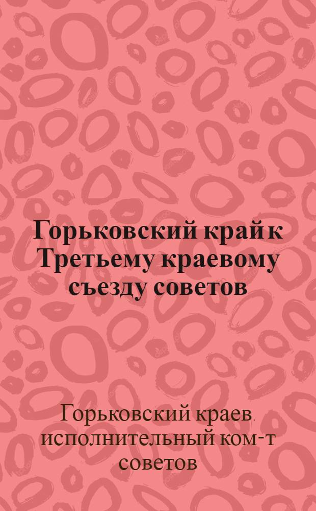 Горьковский край к Третьему краевому съезду советов : Материалы к отчету Краев. исполн. ком-та 3 съезду советов Горьк. края