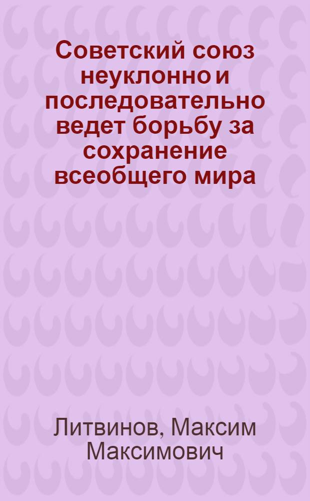 Советский союз неуклонно и последовательно ведет борьбу за сохранение всеобщего мира : Выступление нар. комиссара по иностр. делам т. М. М. Литвинова на IV сессии ЦИК СССР