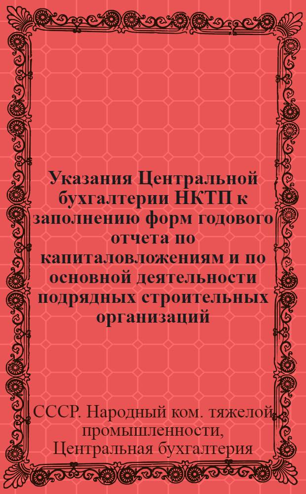 ... Указания Центральной бухгалтерии НКТП к заполнению форм годового отчета по капиталовложениям и по основной деятельности подрядных строительных организаций : (Циркуляр ЦБ НКТП № 3703-66 от 14 окт. 1934 г.)