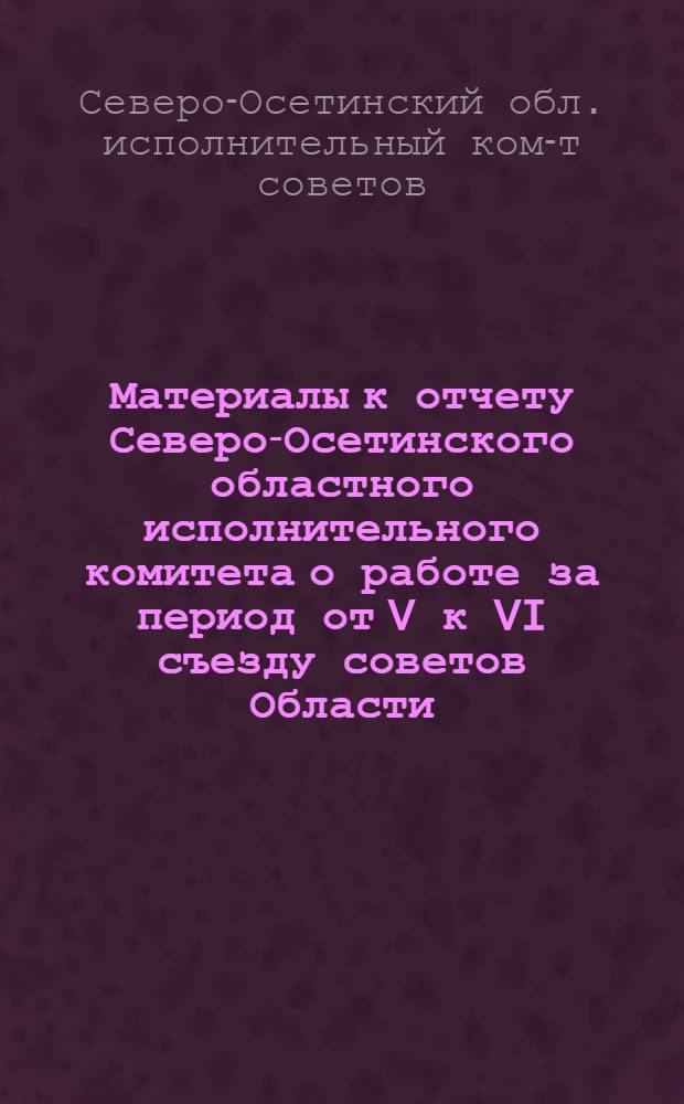... Материалы к отчету Северо-Осетинского областного исполнительного комитета о работе за период от V к VI съезду советов Области. (Январь 1931 - декабрь 1934)