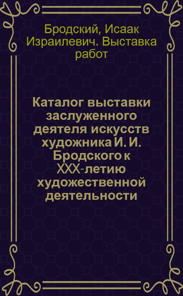 Каталог выставки заслуженного деятеля искусств художника И. И. Бродского к XXX-летию художественной деятельности
