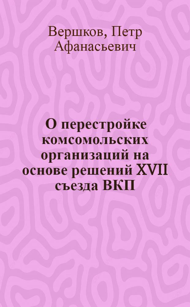 ... О перестройке комсомольских организаций на основе решений XVII съезда ВКП(б) : Доклад на пленуме ЦК ВЛКСМ