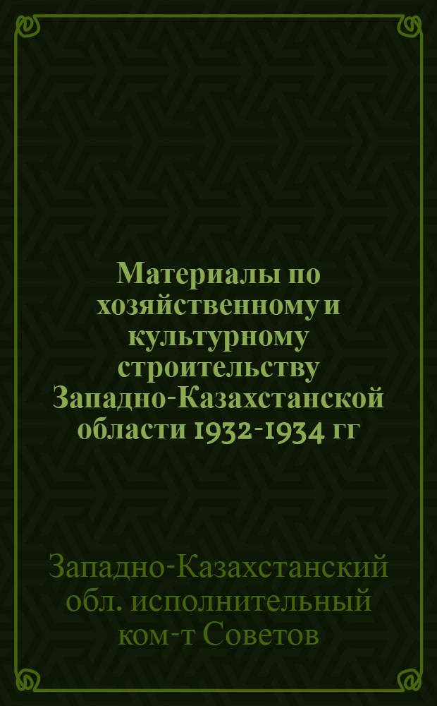 Материалы по хозяйственному и культурному строительству Западно-Казахстанской области 1932-1934 гг. : (К отчетному докладу Облисполкома на II обл. съезде советов)