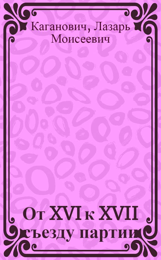 ... От XVI к XVII съезду партии : Доклад о работе ЦК ВКП(б) на Моск. объедин. IV обл. и III гор. парт. конф-ции 17 янв. 1934 г. : (Сокр. стеногр.)