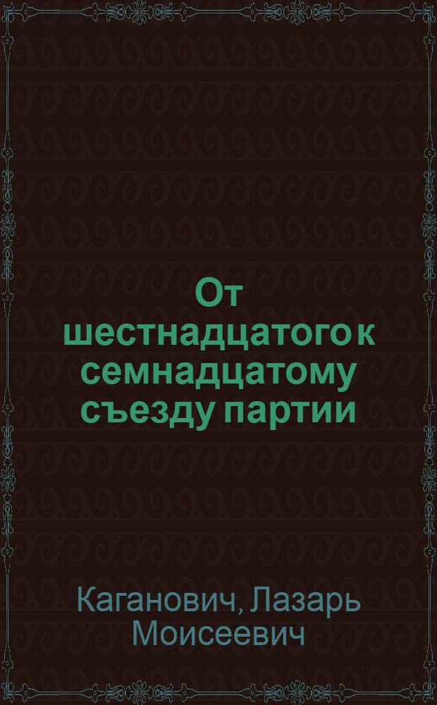 От шестнадцатого к семнадцатому съезду партии : Доклад Л. М. Кагановича о работе ЦК ВКП(б) на Моск. объедин. IV обл. и III гор. парт. конф-ции 17 янв. 1934 г..
