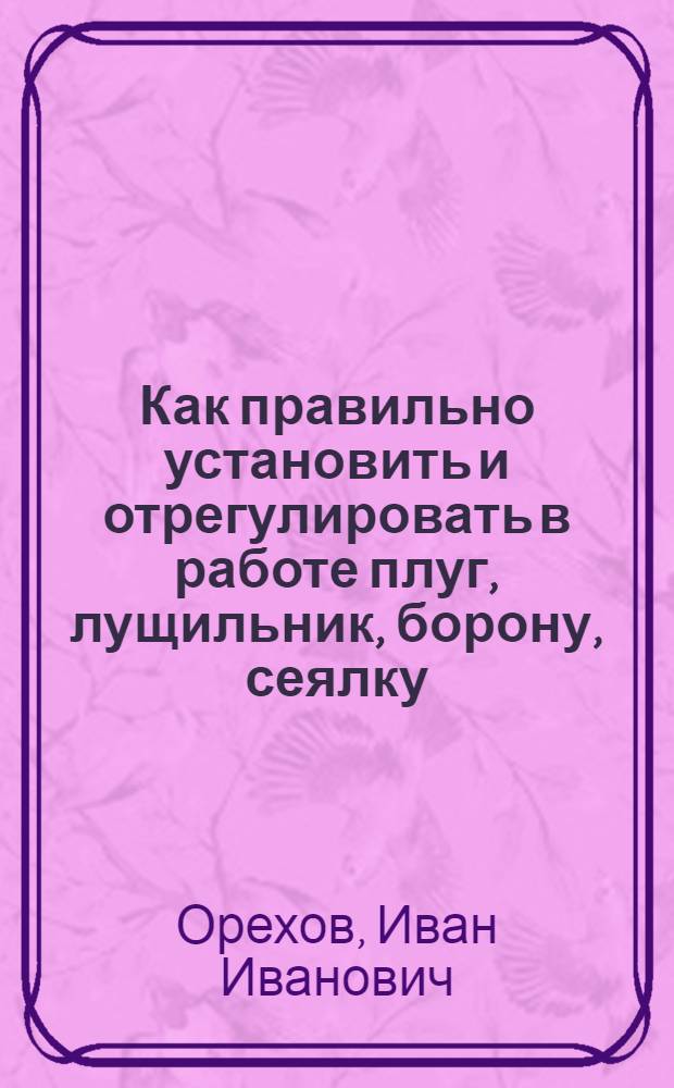... Как правильно установить и отрегулировать в работе плуг, лущильник, борону, сеялку, культиватор, лобогрейку, самосброску, сноповязалку