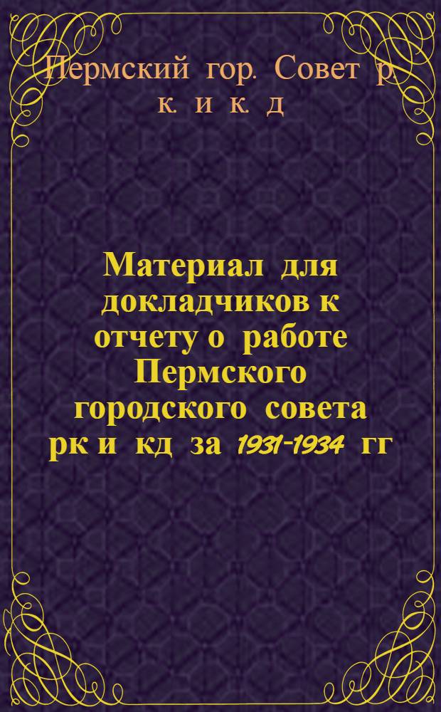 ... Материал для докладчиков к отчету о работе Пермского городского совета рк и кд за 1931-1934 гг.