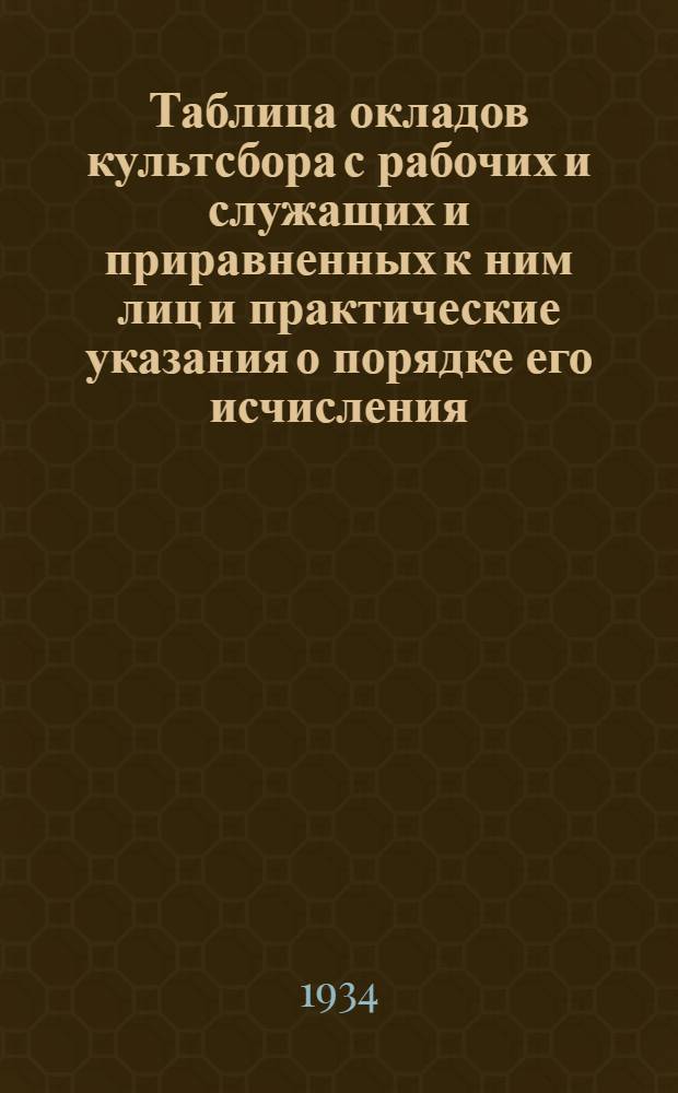 ... Таблица окладов культсбора с рабочих и служащих и приравненных к ним лиц и практические указания о порядке его исчисления, удержания и уплаты : Культсбор 1934 г. : (Руководство для учреждений, предприятий, артелей и др. орг-ций)