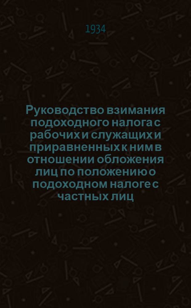Руководство взимания подоходного налога с рабочих и служащих и приравненных к ним в отношении обложения лиц по положению о подоходном налоге с частных лиц, утвержденному постановлением ЦИК и СНК СССР от 17 мая 1934 года и по постановлению ЦИК и СНК СССР от 11 июня 1934 года