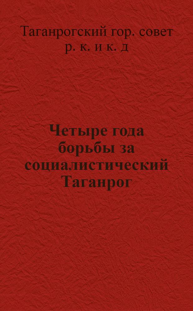 ... Четыре года борьбы за социалистический Таганрог : (Материалы к отчету Гор. совета VIII? XIV созыва за период 1931-1934 г.)