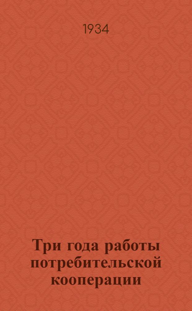 Три года работы потребительской кооперации : Материалы к отчету Президиума Центросоюза за 1930-1933 гг
