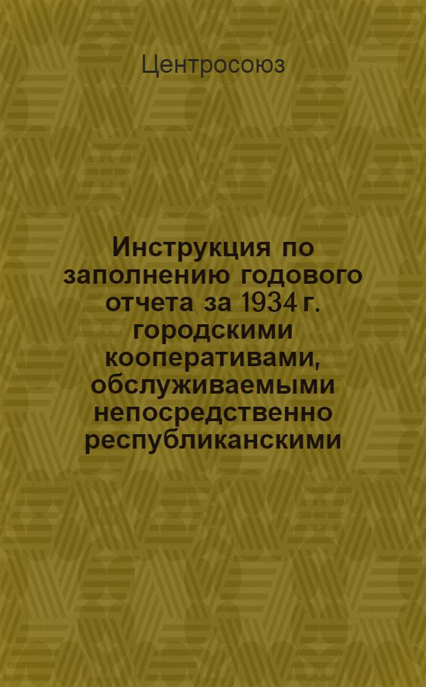 ... Инструкция по заполнению годового отчета за 1934 г. городскими кооперативами, обслуживаемыми непосредственно республиканскими, край, областными и национальными потребсоюзами : (ЦРК кр. горпо, ЗРК, розн. отрасл. объединения республ., край облсоюзов)