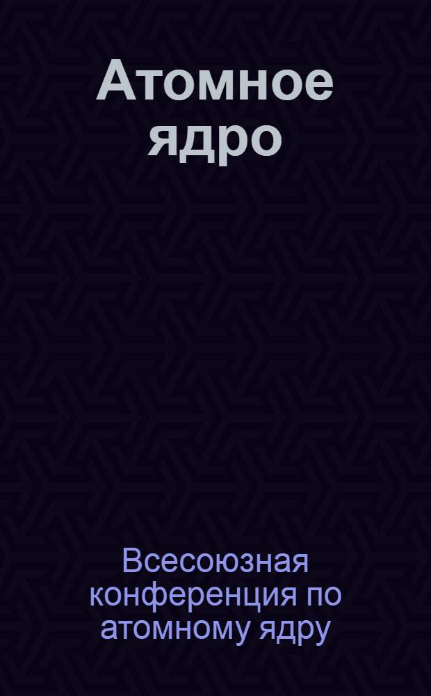 Атомное ядро : Сборник докладов I Всесоюзной ядерной конференции