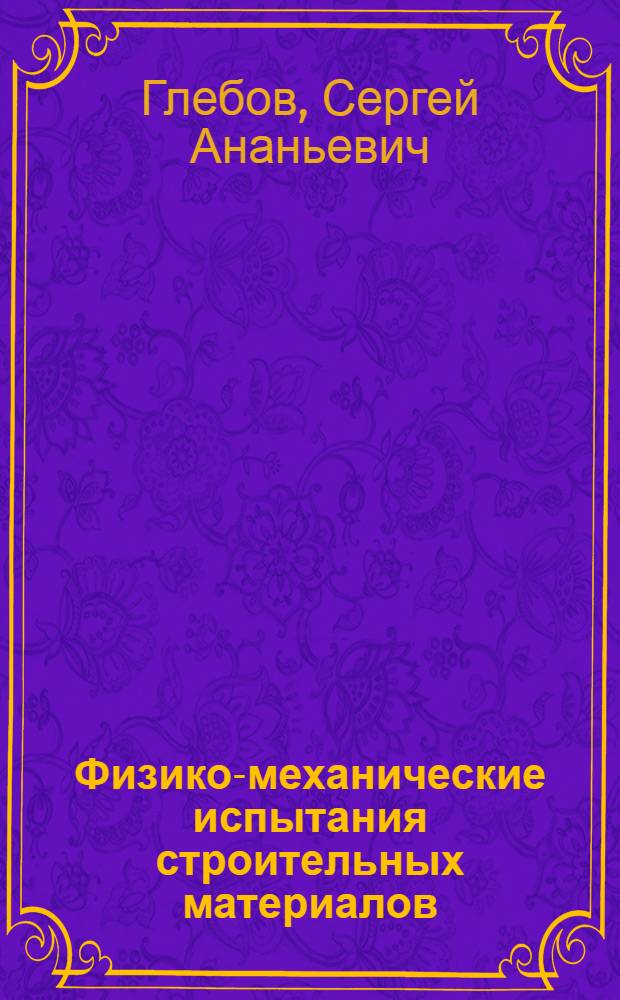 ... Физико-механические испытания строительных материалов : Практич. руководство для строит. лабораторий : В тексте 108 рис. и 25 граф