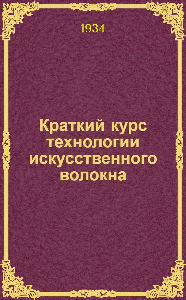... Краткий курс технологии искусственного волокна : Допущено в качестве учеб. пособия к изд. в 1933 г. Глав. упр. учеб. заведениями НКТП СССР для ФЗУ и ПТК и Центротехпропом НКТП для кружков техминимума по хим. пром-сти