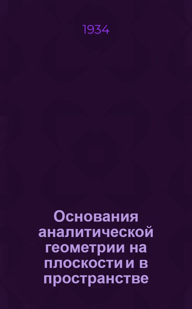 ... Основания аналитической геометрии на плоскости и в пространстве : Допущено в качестве учеб. пособия к переизд. в 1934 г. Ком-том по высш. техн. образ. при ЦИК СССР