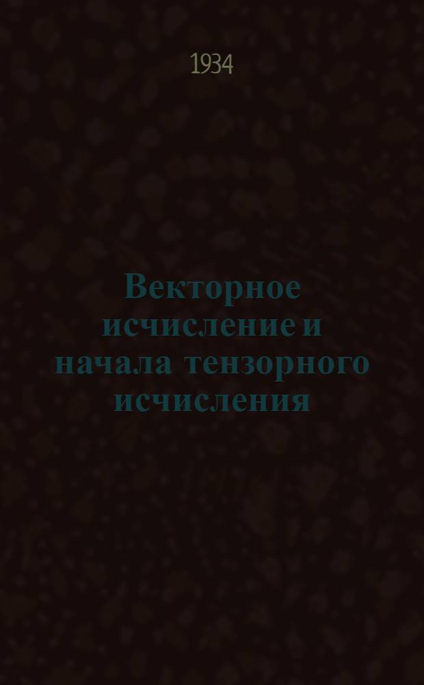 ... Векторное исчисление и начала тензорного исчисления : Допущено в качестве учеб. пособия к переизд. в 1934 г. Ком-том по высш. техн. образ. при ЦИК СССР