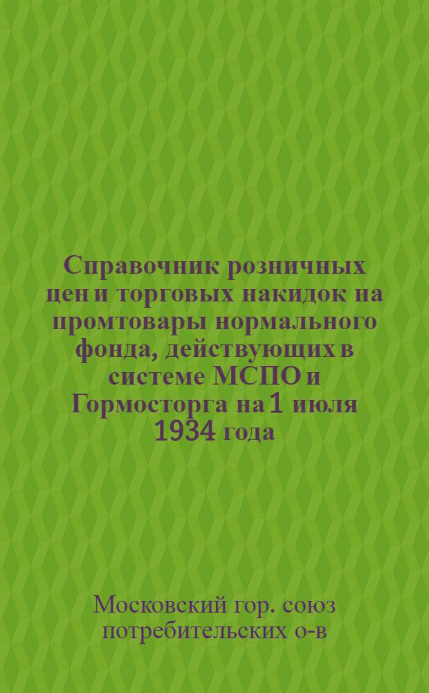 ... Справочник розничных цен и торговых накидок на промтовары нормального фонда, действующих в системе МСПО и Гормосторга на 1 июля 1934 года