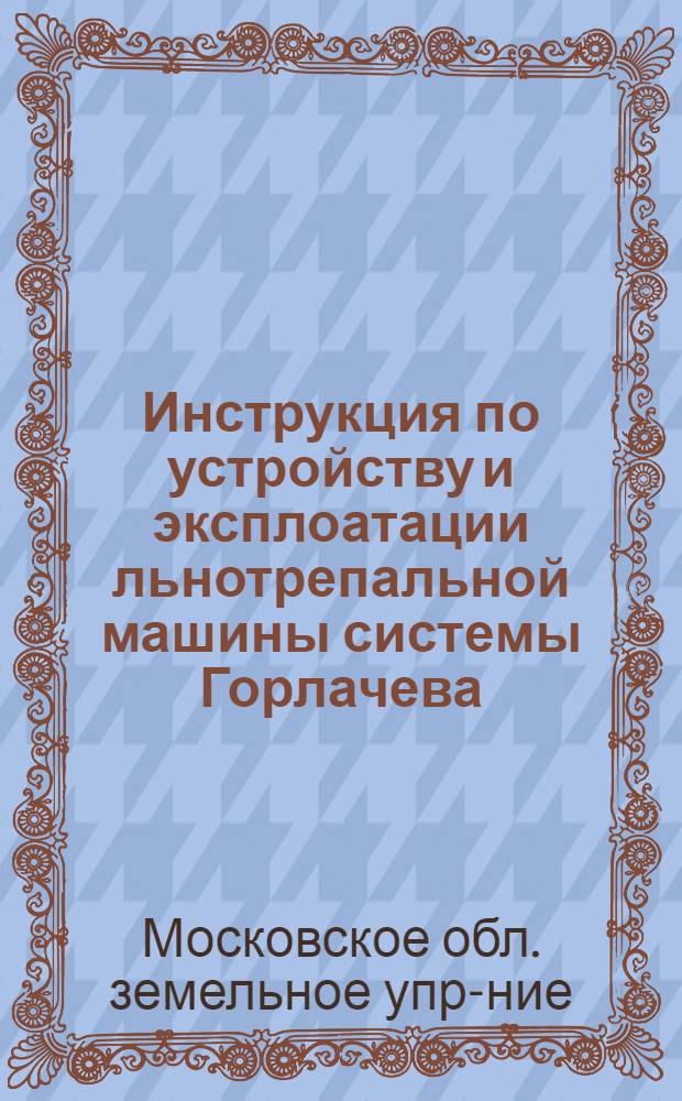 ... Инструкция по устройству и эксплоатации льнотрепальной машины системы Горлачева : Разработка конструкции машины, а также испытание и аппробация ее произведены Белор. машино-иссл. станцией