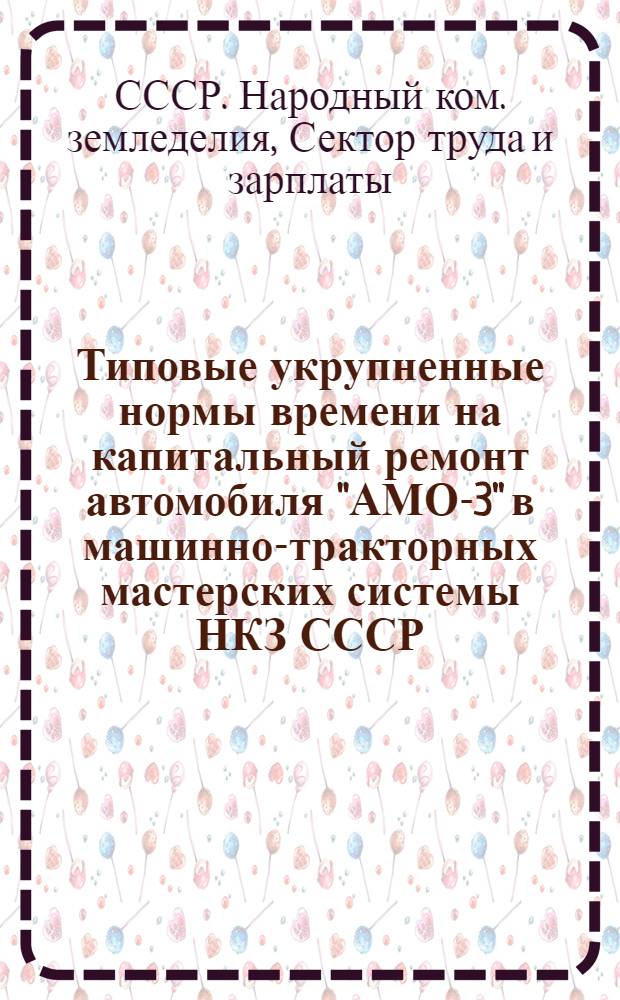 ... Типовые укрупненные нормы времени на капитальный ремонт автомобиля "АМО-3" в машинно-тракторных мастерских системы НКЗ СССР