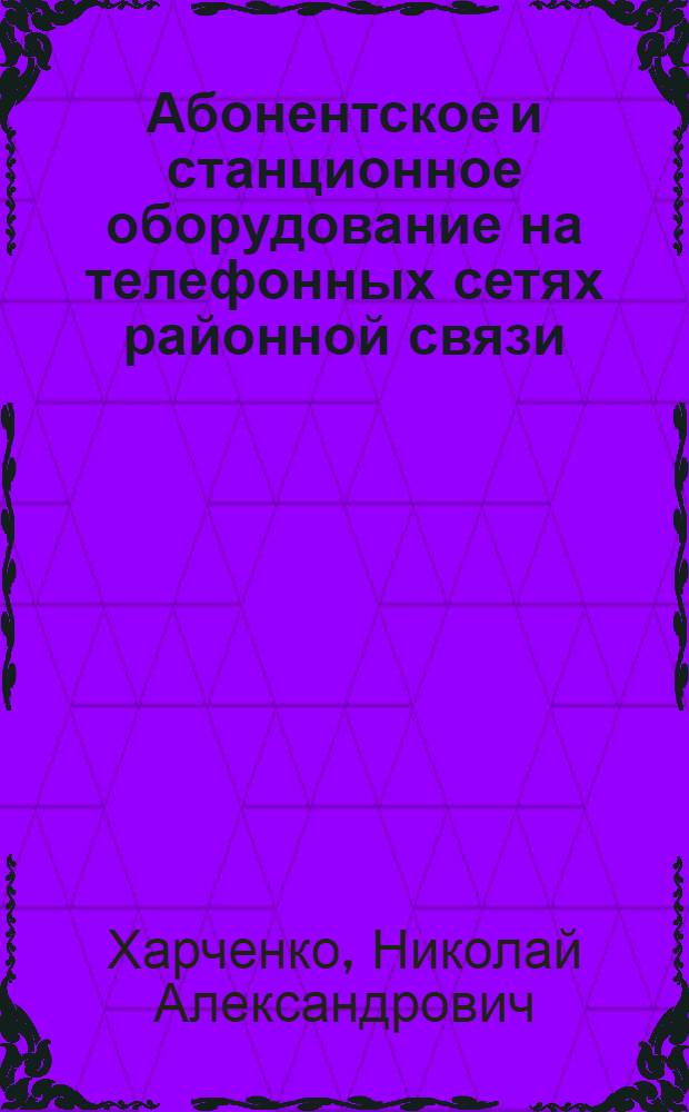... Абонентское и станционное оборудование на телефонных сетях районной связи : Справочные сведения по оборудованию и техн. эксплуатации для низового техн. персонала