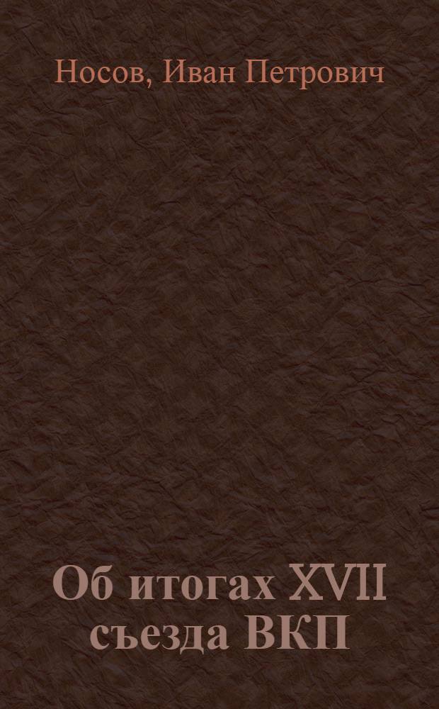 ... Об итогах XVII съезда ВКП(б) : Доклад секретаря Обкома ВКП(б) тов. И. П. Носова на собрании обл. и гор. партактива 15 февр. в г. Иванове