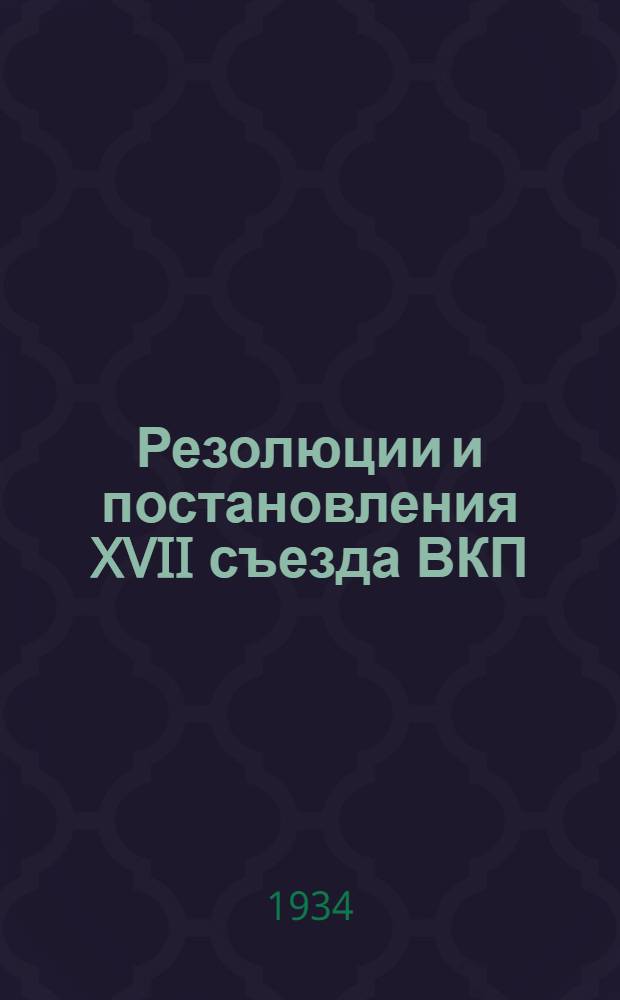 Резолюции и постановления XVII съезда ВКП(б). 26 января - 10 февраля 1934 г.