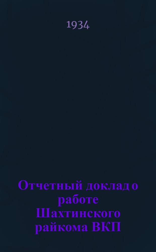 ... Отчетный доклад о работе Шахтинского райкома ВКП(б) : Резолюции I гор. (5 район) Шахтинск. парт. конф-ции). 12-16 янв. 1934 г