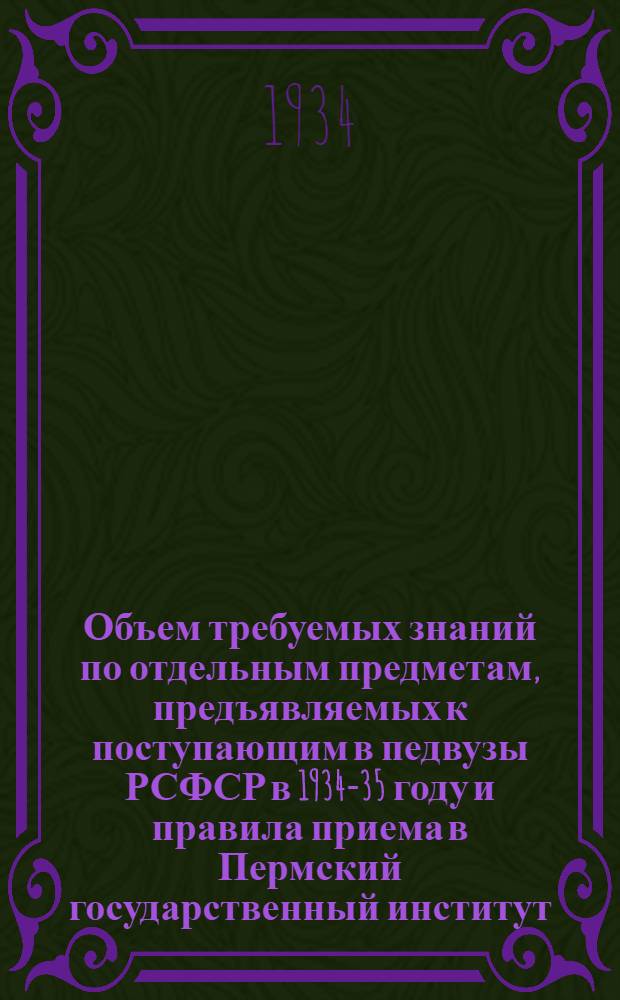 ... Объем требуемых знаний по отдельным предметам, предъявляемых к поступающим в педвузы РСФСР в 1934-35 году [и правила приема в Пермский государственный институт]
